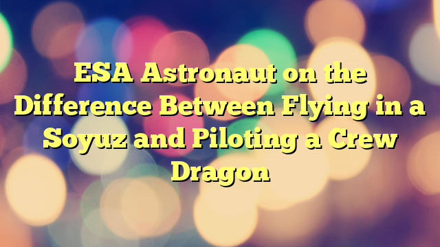 ESA Astronaut on the Difference Between Flying in a Soyuz and Piloting a Crew Dragon