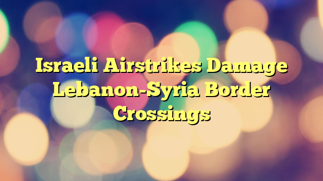 Israeli Airstrikes Damage Lebanon-Syria Border Crossings