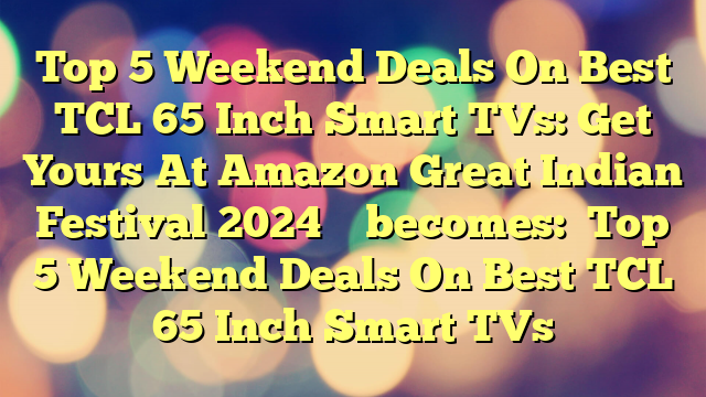 Top 5 Weekend Deals On Best TCL 65 Inch Smart TVs: Get Yours At Amazon Great Indian Festival 2024 
 
becomes:

Top 5 Weekend Deals On Best TCL 65 Inch Smart TVs