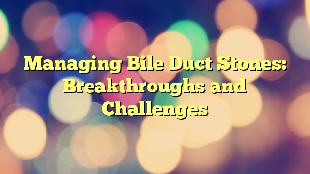 Managing Bile Duct Stones: Breakthroughs and Challenges