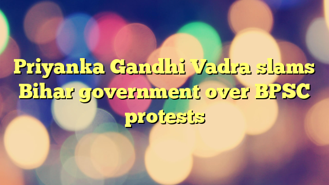 Priyanka Gandhi Vadra slams Bihar government over BPSC protests