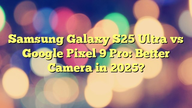 Samsung Galaxy S25 Ultra vs Google Pixel 9 Pro: Better Camera in 2025?