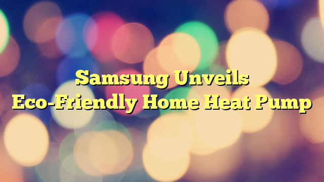 Samsung Unveils Eco-Friendly Home Heat Pump