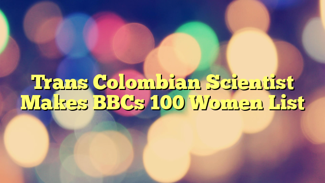 Trans Colombian Scientist Makes BBCs 100 Women List