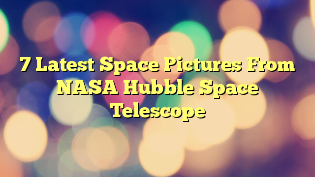 7 Latest Space Pictures From NASA Hubble Space Telescope